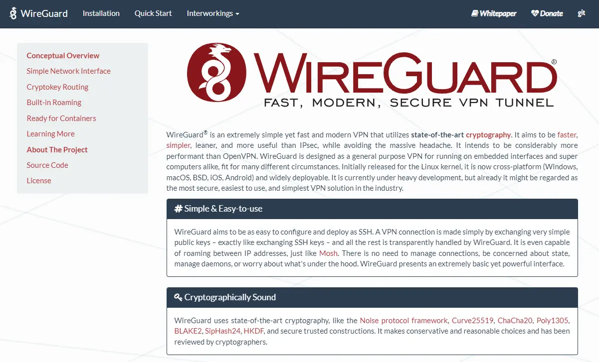WireGuard® is an extremely simple yet fast and modern VPN that utilizes state-of-the-art cryptography. It aims to be faster, simpler, leaner, and more useful than IPsec, while avoiding the massive headache. It intends to be considerably more performant than OpenVPN.