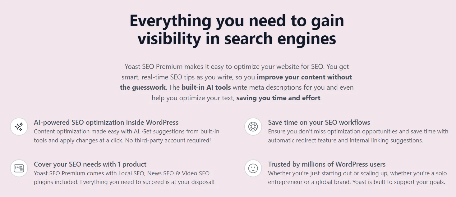 Yoast SEO Premium makes it easy to optimize your website for SEO. You get smart, real-time SEO tips as you write, so you improve your content without the guesswork. The built-in AI tools write meta descriptions for you and even help you optimize your text, saving you time and effort.